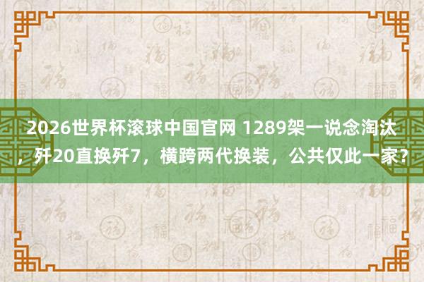 2026世界杯滚球中国官网 1289架一说念淘汰,歼20直换歼7,横跨两代换装,公共仅此一家?