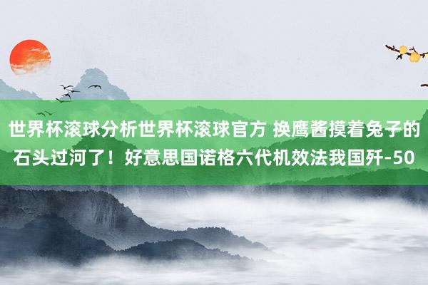 世界杯滚球分析世界杯滚球官方 换鹰酱摸着兔子的石头过河了!好意思国诺格六代机效法我国歼-50