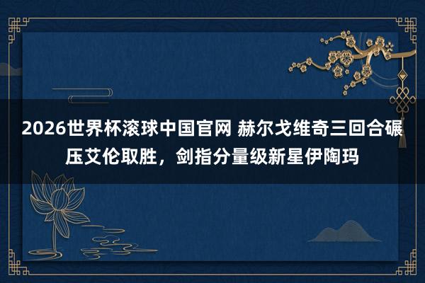 2026世界杯滚球中国官网 赫尔戈维奇三回合碾压艾伦取胜,剑指分量级新星伊陶玛