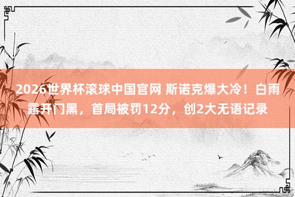 2026世界杯滚球中国官网 斯诺克爆大冷!白雨露开门黑,首局被罚12分,创2大无语记录