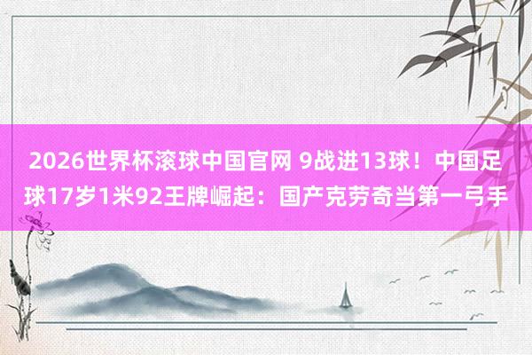 2026世界杯滚球中国官网 9战进13球!中国足球17岁1米92王牌崛起:国产克劳奇当第一弓手