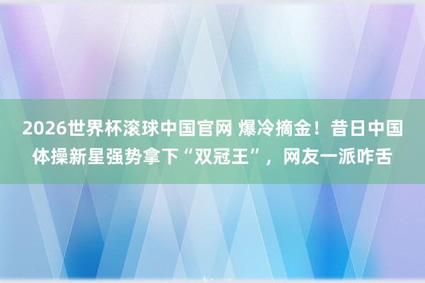 2026世界杯滚球中国官网 爆冷摘金!昔日中国体操新星强势拿下“双冠王”,网友一派咋舌
