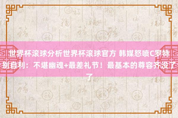 世界杯滚球分析世界杯滚球官方 韩媒怒喷C罗特别自利:不堪幽魂+最差礼节!最基本的尊容齐没了