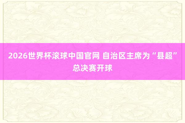 2026世界杯滚球中国官网 自治区主席为“县超”总决赛开球