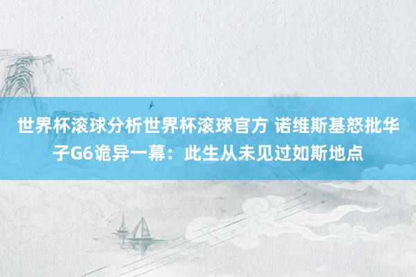世界杯滚球分析世界杯滚球官方 诺维斯基怒批华子G6诡异一幕:此生从未见过如斯地点