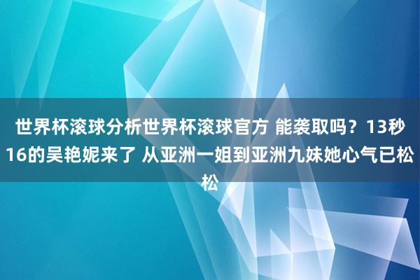 世界杯滚球分析世界杯滚球官方 能袭取吗?13秒16的吴艳妮来了 从亚洲一姐到亚洲九妹她心气已松