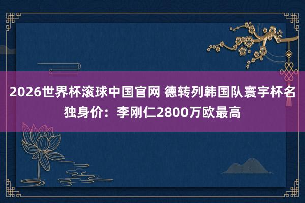 2026世界杯滚球中国官网 德转列韩国队寰宇杯名独身价:李刚仁2800万欧最高