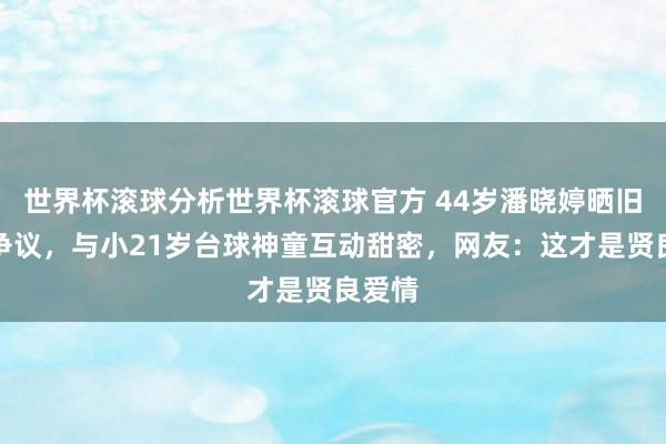 世界杯滚球分析世界杯滚球官方 44岁潘晓婷晒旧照惹争议,与小21岁台球神童互动甜密,网友:这才是贤良爱情