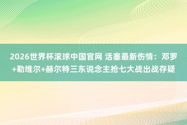 2026世界杯滚球中国官网 活塞最新伤情:邓罗+勒维尔+赫尔特三东说念主抢七大战出战存疑