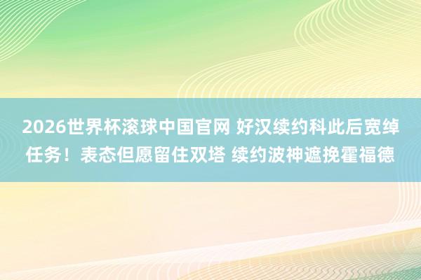 2026世界杯滚球中国官网 好汉续约科此后宽绰任务！表态但愿留住双塔 续约波神遮挽霍福德