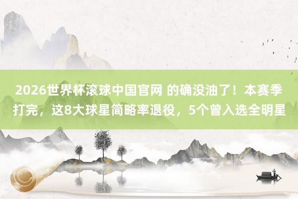 2026世界杯滚球中国官网 的确没油了!本赛季打完,这8大球星简略率退役,5个曾入选全明星