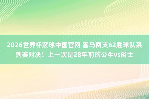 2026世界杯滚球中国官网 雷马两支62胜球队系列赛对决！上一次是28年前的公牛vs爵士