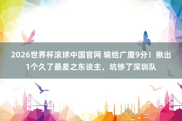 2026世界杯滚球中国官网 输给广厦9分!揪出1个久了最差之东谈主,坑惨了深圳队