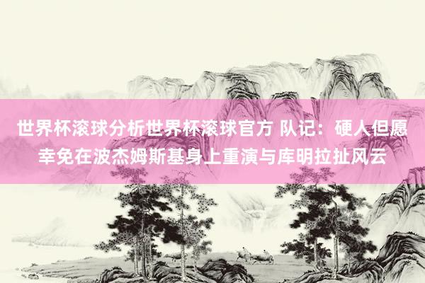世界杯滚球分析世界杯滚球官方 队记:硬人但愿幸免在波杰姆斯基身上重演与库明拉扯风云