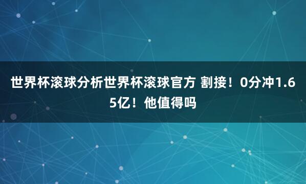 世界杯滚球分析世界杯滚球官方 割接！0分冲1.65亿！他值得吗