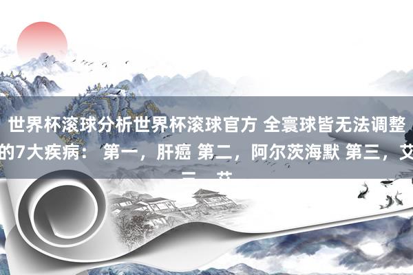 世界杯滚球分析世界杯滚球官方 全寰球皆无法调整的7大疾病: 第一,肝癌 第二,阿尔茨海默 第三,艾