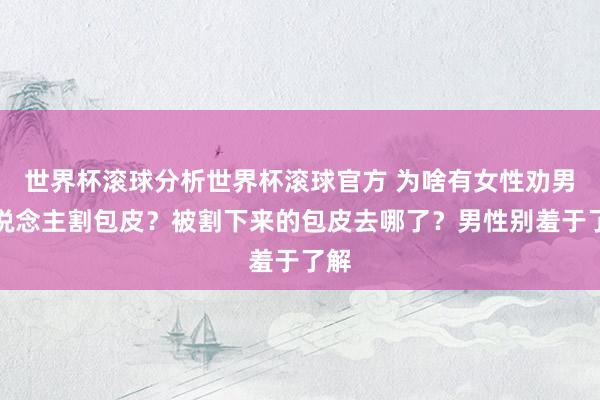世界杯滚球分析世界杯滚球官方 为啥有女性劝男东说念主割包皮?被割下来的包皮去哪了?男性别羞于了解