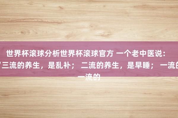世界杯滚球分析世界杯滚球官方 一个老中医说： “三流的养生，是乱补； 二流的养生，是早睡； 一流的