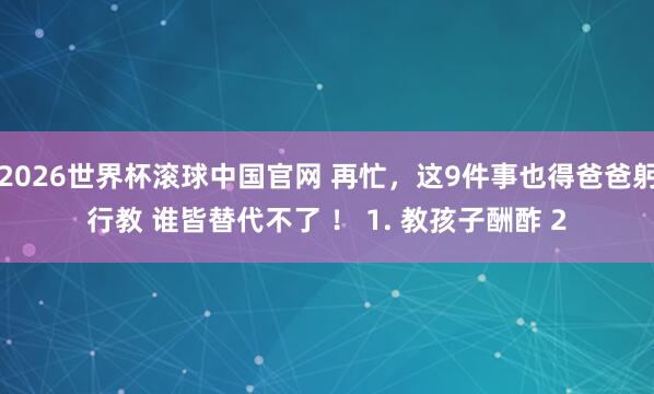 2026世界杯滚球中国官网 再忙,这9件事也得爸爸躬行教 谁皆替代不了 ! 1. 教孩子酬酢 2