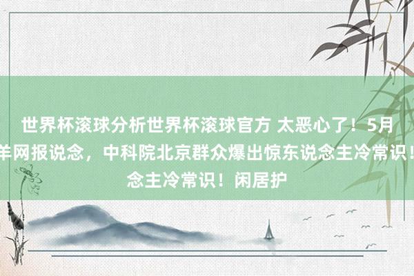 世界杯滚球分析世界杯滚球官方 太恶心了!5月12日金羊网报说念,中科院北京群众爆出惊东说念主冷常识!闲居护