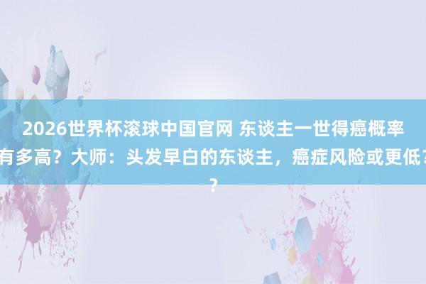2026世界杯滚球中国官网 东谈主一世得癌概率有多高?大师:头发早白的东谈主,癌症风险或更低?