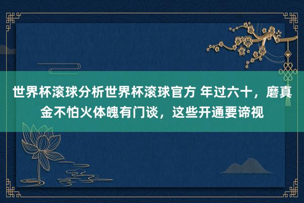 世界杯滚球分析世界杯滚球官方 年过六十，磨真金不怕火体魄有门谈，这些开通要谛视