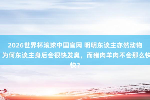 2026世界杯滚球中国官网 明明东谈主亦然动物,为何东谈主身后会很快发臭,而猪肉羊肉不会那么快?