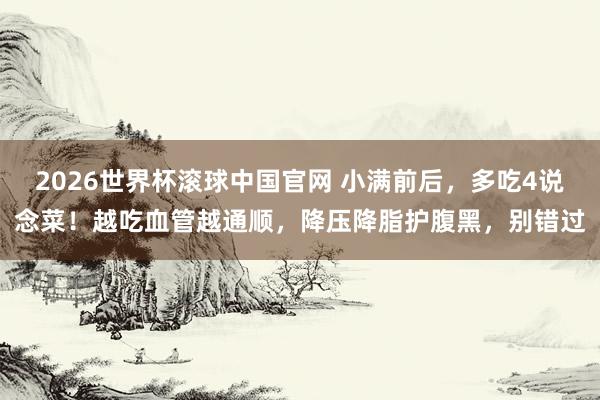2026世界杯滚球中国官网 小满前后,多吃4说念菜!越吃血管越通顺,降压降脂护腹黑,别错过
