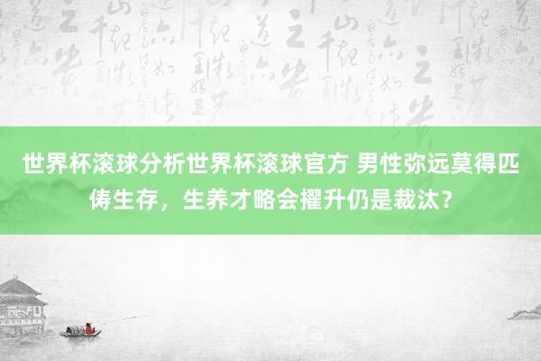 世界杯滚球分析世界杯滚球官方 男性弥远莫得匹俦生存,生养才略会擢升仍是裁汰?