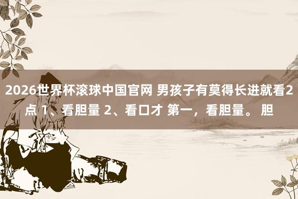 2026世界杯滚球中国官网 男孩子有莫得长进就看2点 1、看胆量 2、看口才 第一,看胆量。 胆