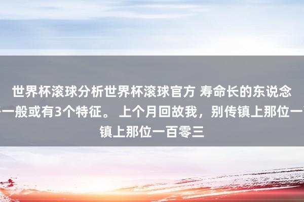 世界杯滚球分析世界杯滚球官方 寿命长的东说念主走路一般或有3个特征。 上个月回故我,别传镇上那位一百零三