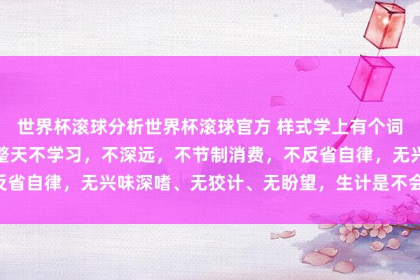 世界杯滚球分析世界杯滚球官方 样式学上有个词叫:破窗效应,要是你整天不学习,不深远,不节制消费,不反省自律,无兴味深嗜、无狡计、无盼望,生计是不会变好的……