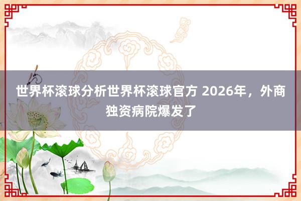 世界杯滚球分析世界杯滚球官方 2026年,外商独资病院爆发了
