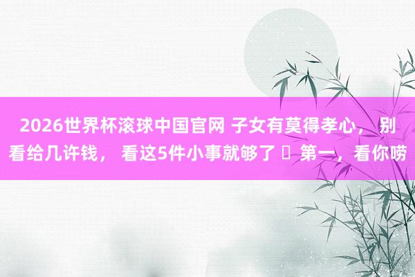 2026世界杯滚球中国官网 子女有莫得孝心, 别看给几许钱, 看这5件小事就够了 第一,看你唠