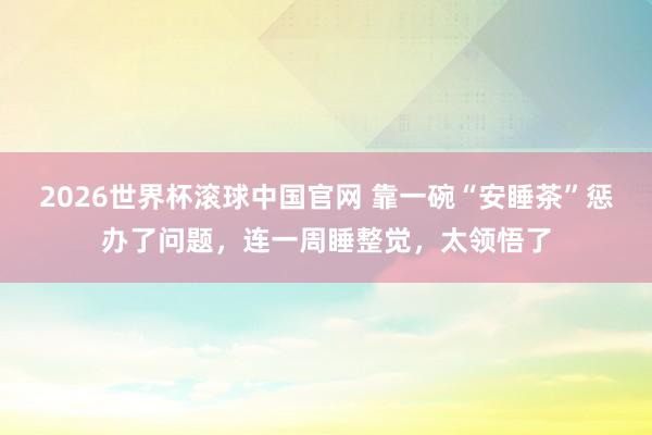 2026世界杯滚球中国官网 靠一碗“安睡茶”惩办了问题,连一周睡整觉,太领悟了