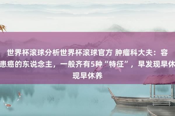 世界杯滚球分析世界杯滚球官方 肿瘤科大夫:容易患癌的东说念主,一般齐有5种“特征”,早发现早休养