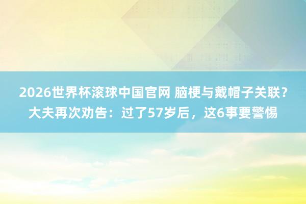 2026世界杯滚球中国官网 脑梗与戴帽子关联?大夫再次劝告:过了57岁后,这6事要警惕