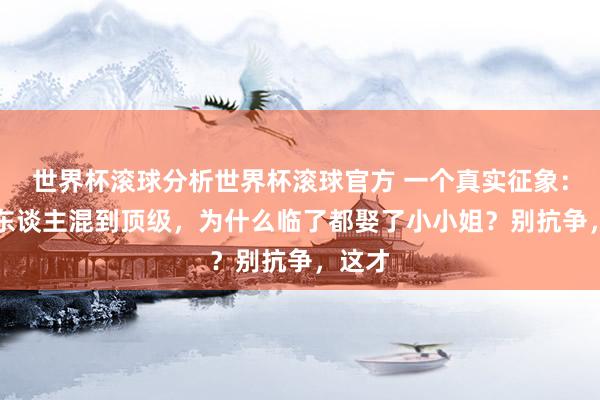 世界杯滚球分析世界杯滚球官方 一个真实征象： “男东谈主混到顶级，为什么临了都娶了小小姐？别抗争，这才