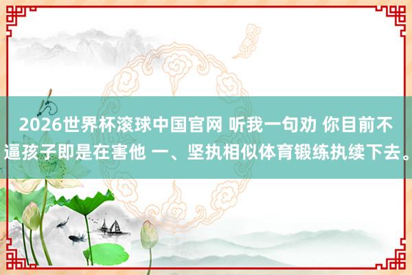 2026世界杯滚球中国官网 听我一句劝 你目前不逼孩子即是在害他 一、坚执相似体育锻练执续下去。