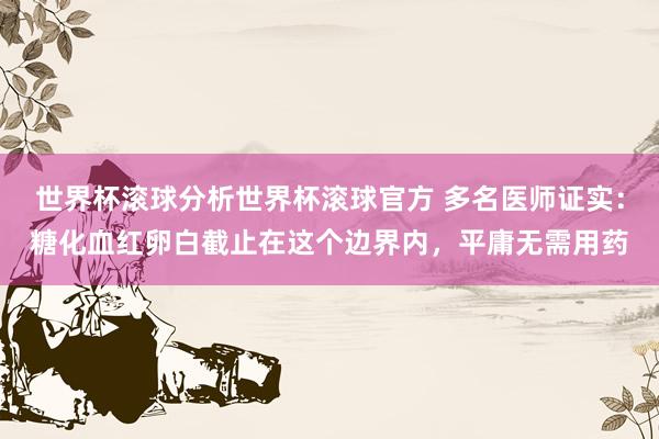 世界杯滚球分析世界杯滚球官方 多名医师证实：糖化血红卵白截止在这个边界内，平庸无需用药