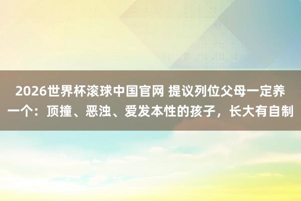 2026世界杯滚球中国官网 提议列位父母一定养一个:顶撞、恶浊、爱发本性的孩子,长大有自制