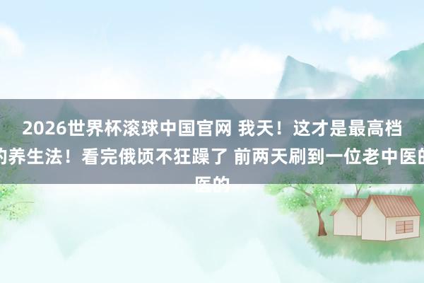 2026世界杯滚球中国官网 我天!这才是最高档的养生法!看完俄顷不狂躁了 前两天刷到一位老中医的