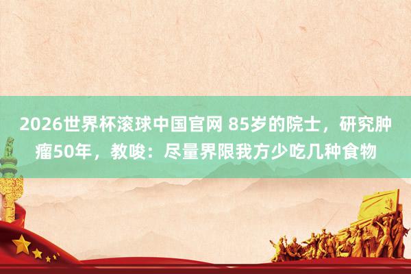 2026世界杯滚球中国官网 85岁的院士,研究肿瘤50年,教唆:尽量界限我方少吃几种食物