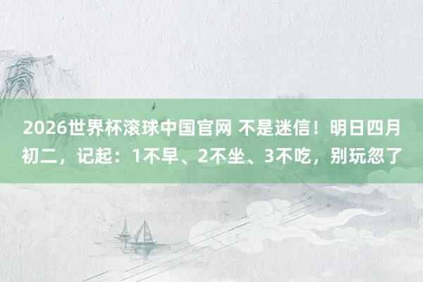 2026世界杯滚球中国官网 不是迷信!明日四月初二,记起:1不早、2不坐、3不吃,别玩忽了
