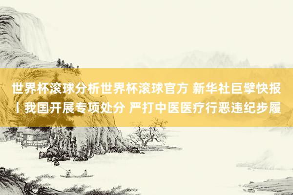 世界杯滚球分析世界杯滚球官方 新华社巨擘快报丨我国开展专项处分 严打中医医疗行恶违纪步履