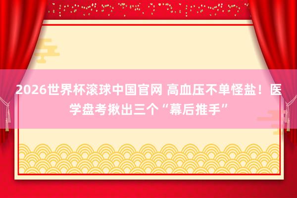 2026世界杯滚球中国官网 高血压不单怪盐!医学盘考揪出三个“幕后推手”