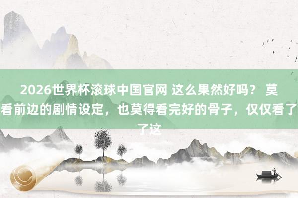 2026世界杯滚球中国官网 这么果然好吗？ 莫得看前边的剧情设定，也莫得看完好的骨子，仅仅看了这
