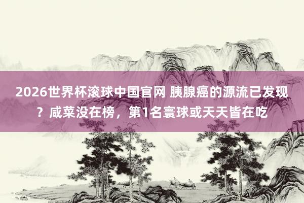 2026世界杯滚球中国官网 胰腺癌的源流已发现?咸菜没在榜,第1名寰球或天天皆在吃