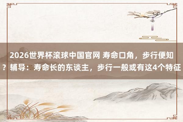 2026世界杯滚球中国官网 寿命口角,步行便知?辅导:寿命长的东谈主,步行一般或有这4个特征