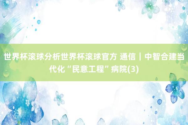 世界杯滚球分析世界杯滚球官方 通信|中智合建当代化“民意工程”病院(3)